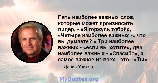 Пять наиболее важных слов, которые может произносить лидер, - «Я горжусь тобой», «Четыре наиболее важных -« что вы думаете? » Три наиболее важных - «если вы хотите», два наиболее важных - «Спасибо», а самое важное из