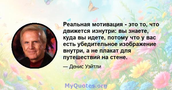 Реальная мотивация - это то, что движется изнутри: вы знаете, куда вы идете, потому что у вас есть убедительное изображение внутри, а не плакат для путешествий на стене.