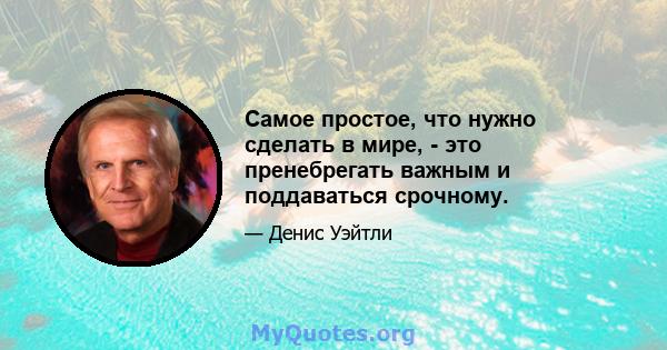 Самое простое, что нужно сделать в мире, - это пренебрегать важным и поддаваться срочному.