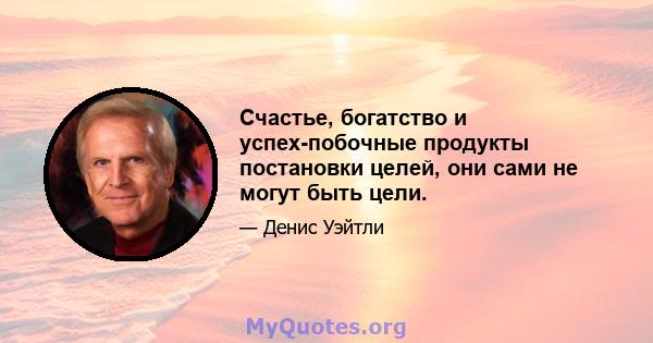 Счастье, богатство и успех-побочные продукты постановки целей, они сами не могут быть цели.