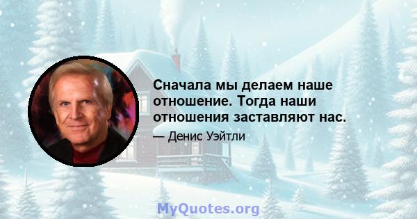 Сначала мы делаем наше отношение. Тогда наши отношения заставляют нас.