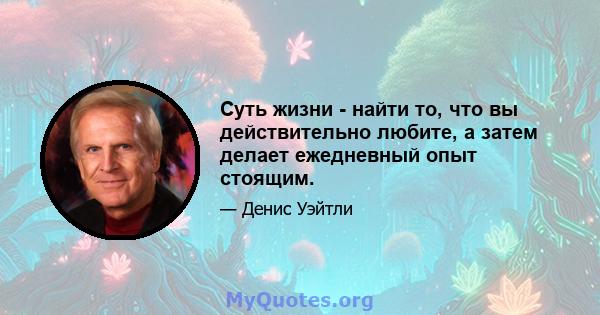 Суть жизни - найти то, что вы действительно любите, а затем делает ежедневный опыт стоящим.