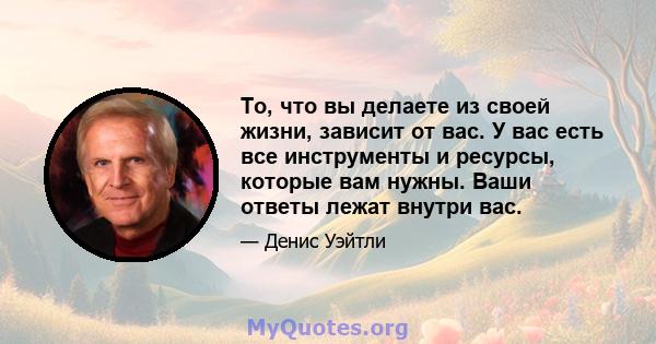 То, что вы делаете из своей жизни, зависит от вас. У вас есть все инструменты и ресурсы, которые вам нужны. Ваши ответы лежат внутри вас.