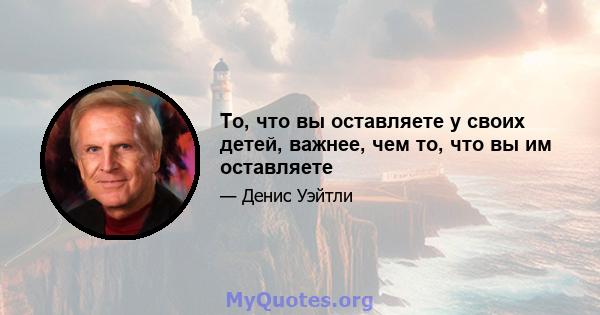 То, что вы оставляете у своих детей, важнее, чем то, что вы им оставляете