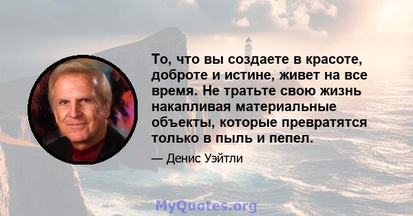 То, что вы создаете в красоте, доброте и истине, живет на все время. Не тратьте свою жизнь накапливая материальные объекты, которые превратятся только в пыль и пепел.