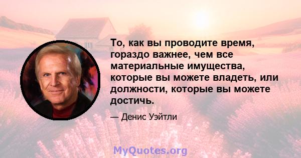 То, как вы проводите время, гораздо важнее, чем все материальные имущества, которые вы можете владеть, или должности, которые вы можете достичь.