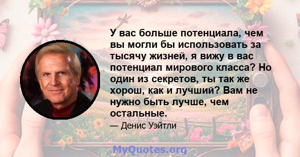 У вас больше потенциала, чем вы могли бы использовать за тысячу жизней, я вижу в вас потенциал мирового класса? Но один из секретов, ты так же хорош, как и лучший? Вам не нужно быть лучше, чем остальные.