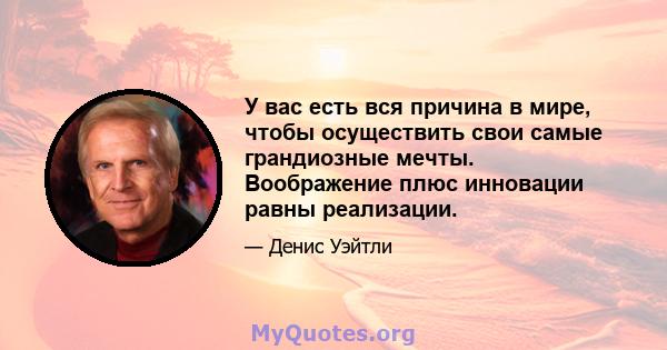 У вас есть вся причина в мире, чтобы осуществить свои самые грандиозные мечты. Воображение плюс инновации равны реализации.