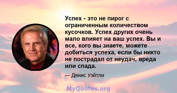 Успех - это не пирог с ограниченным количеством кусочков. Успех других очень мало влияет на ваш успех. Вы и все, кого вы знаете, можете добиться успеха, если бы никто не пострадал от неудач, вреда или спада.