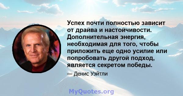 Успех почти полностью зависит от драйва и настойчивости. Дополнительная энергия, необходимая для того, чтобы приложить еще одно усилие или попробовать другой подход, является секретом победы.