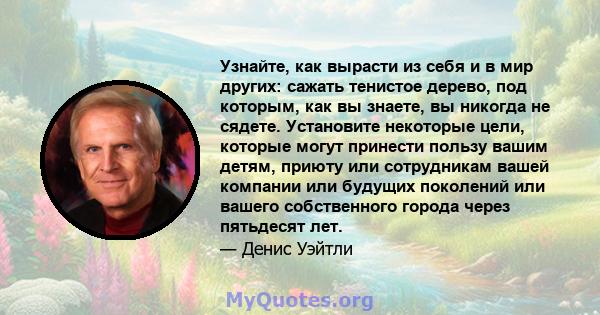 Узнайте, как вырасти из себя и в мир других: сажать тенистое дерево, под которым, как вы знаете, вы никогда не сядете. Установите некоторые цели, которые могут принести пользу вашим детям, приюту или сотрудникам вашей