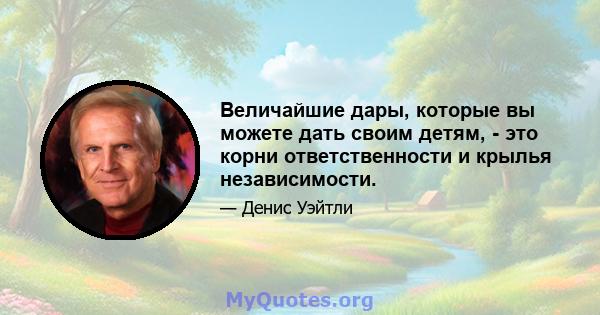 Величайшие дары, которые вы можете дать своим детям, - это корни ответственности и крылья независимости.