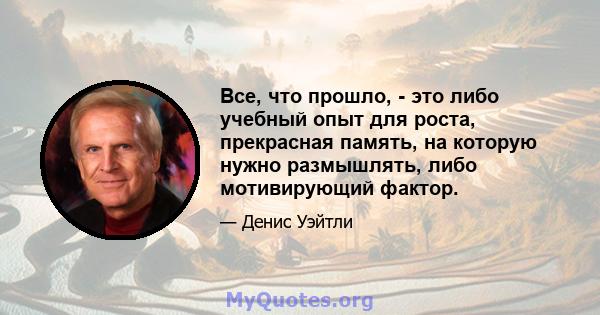 Все, что прошло, - это либо учебный опыт для роста, прекрасная память, на которую нужно размышлять, либо мотивирующий фактор.