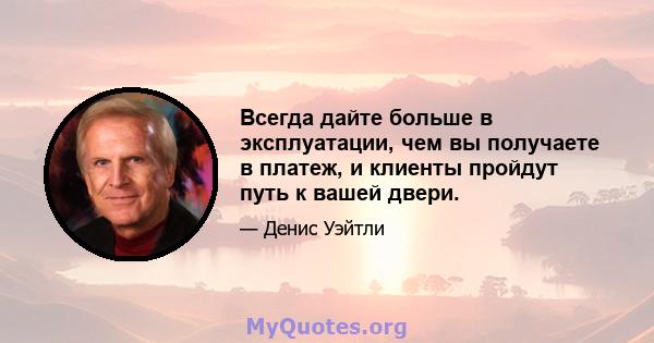 Всегда дайте больше в эксплуатации, чем вы получаете в платеж, и клиенты пройдут путь к вашей двери.