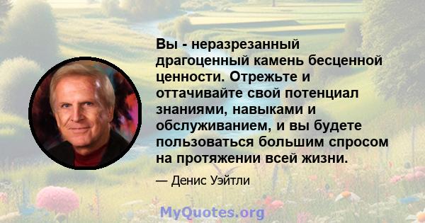 Вы - неразрезанный драгоценный камень бесценной ценности. Отрежьте и оттачивайте свой потенциал знаниями, навыками и обслуживанием, и вы будете пользоваться большим спросом на протяжении всей жизни.