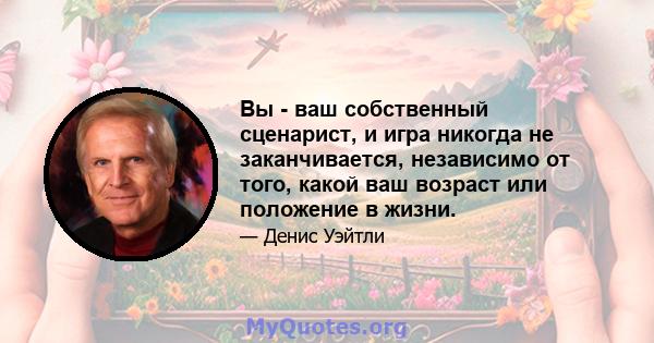 Вы - ваш собственный сценарист, и игра никогда не заканчивается, независимо от того, какой ваш возраст или положение в жизни.