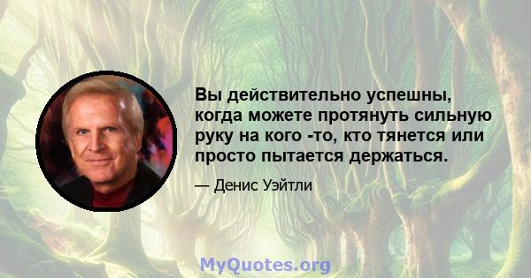 Вы действительно успешны, когда можете протянуть сильную руку на кого -то, кто тянется или просто пытается держаться.