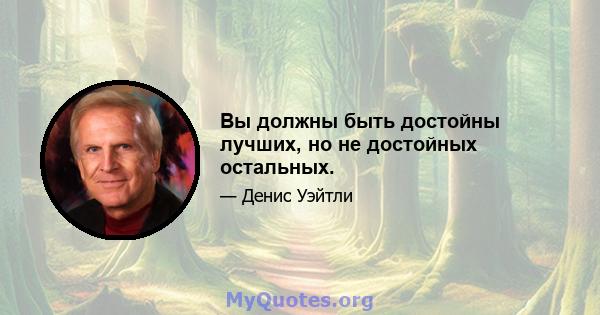 Вы должны быть достойны лучших, но не достойных остальных.