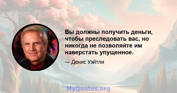 Вы должны получить деньги, чтобы преследовать вас, но никогда не позволяйте им наверстать упущенное.