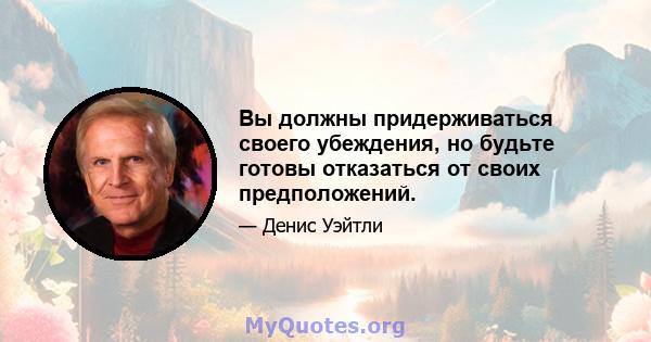 Вы должны придерживаться своего убеждения, но будьте готовы отказаться от своих предположений.