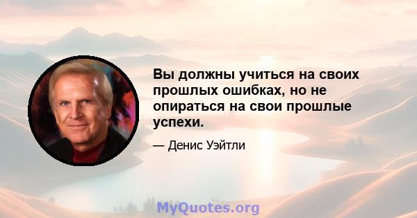 Вы должны учиться на своих прошлых ошибках, но не опираться на свои прошлые успехи.