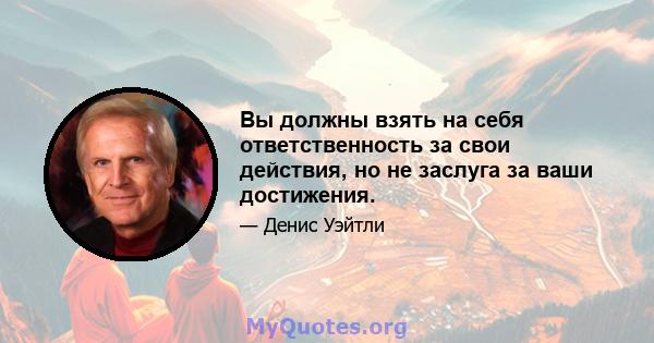 Вы должны взять на себя ответственность за свои действия, но не заслуга за ваши достижения.