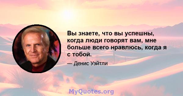 Вы знаете, что вы успешны, когда люди говорят вам, мне больше всего нравлюсь, когда я с тобой.