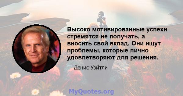 Высоко мотивированные успехи стремятся не получать, а вносить свой вклад. Они ищут проблемы, которые лично удовлетворяют для решения.