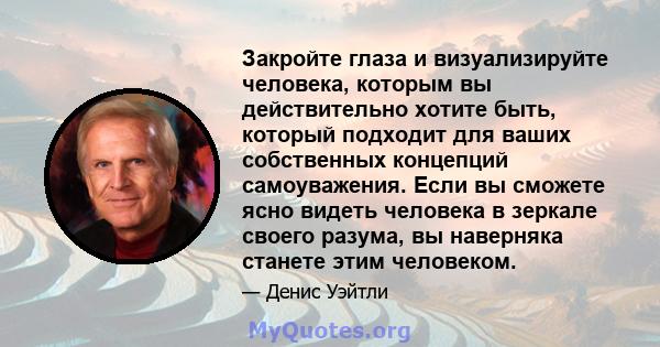 Закройте глаза и визуализируйте человека, которым вы действительно хотите быть, который подходит для ваших собственных концепций самоуважения. Если вы сможете ясно видеть человека в зеркале своего разума, вы наверняка