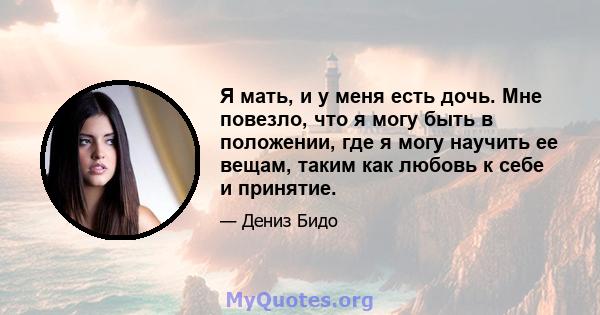 Я мать, и у меня есть дочь. Мне повезло, что я могу быть в положении, где я могу научить ее вещам, таким как любовь к себе и принятие.