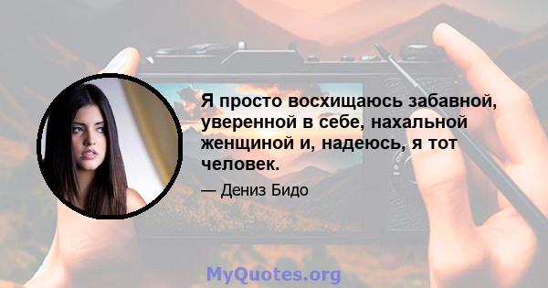 Я просто восхищаюсь забавной, уверенной в себе, нахальной женщиной и, надеюсь, я тот человек.