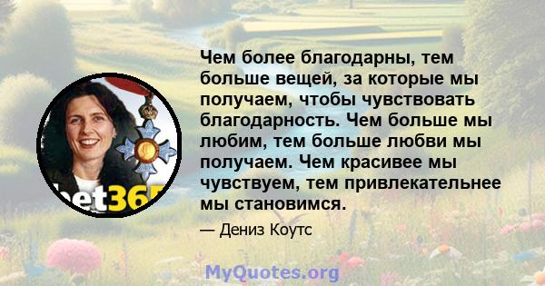 Чем более благодарны, тем больше вещей, за которые мы получаем, чтобы чувствовать благодарность. Чем больше мы любим, тем больше любви мы получаем. Чем красивее мы чувствуем, тем привлекательнее мы становимся.