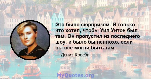 Это было сюрпризом. Я только что хотел, чтобы Уил Уитон был там. Он пропустил из последнего шоу, и было бы неплохо, если бы все могли быть там.