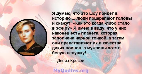 Я думаю, что это шоу пойдет в историю ... люди поцарапают головы и скажут: «Как это когда -либо стало в эфир?» Я имею в виду, что у них наконец есть планета, которая заполнена черной гонкой, а затем они представляют их