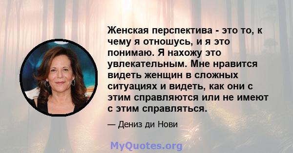 Женская перспектива - это то, к чему я отношусь, и я это понимаю. Я нахожу это увлекательным. Мне нравится видеть женщин в сложных ситуациях и видеть, как они с этим справляются или не имеют с этим справляться.