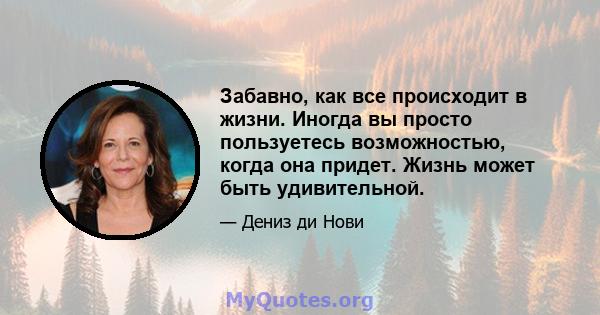 Забавно, как все происходит в жизни. Иногда вы просто пользуетесь возможностью, когда она придет. Жизнь может быть удивительной.