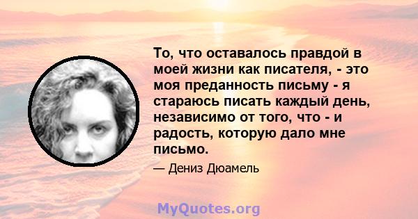 То, что оставалось правдой в моей жизни как писателя, - это моя преданность письму - я стараюсь писать каждый день, независимо от того, что - и радость, которую дало мне письмо.