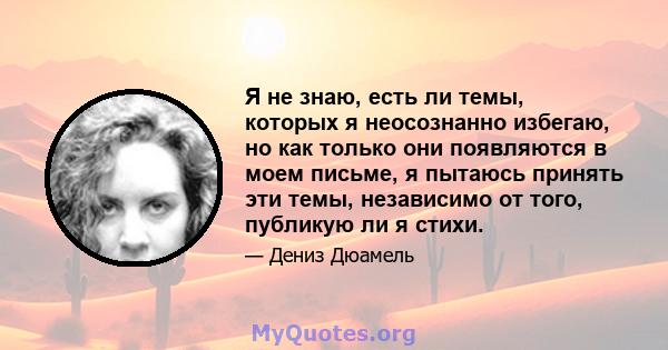 Я не знаю, есть ли темы, которых я неосознанно избегаю, но как только они появляются в моем письме, я пытаюсь принять эти темы, независимо от того, публикую ли я стихи.