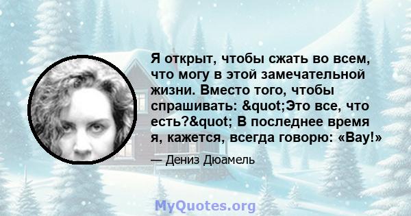 Я открыт, чтобы сжать во всем, что могу в этой замечательной жизни. Вместо того, чтобы спрашивать: "Это все, что есть?" В последнее время я, кажется, всегда говорю: «Вау!»