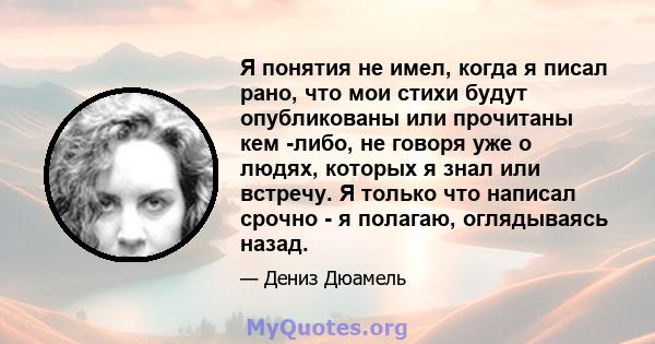 Я понятия не имел, когда я писал рано, что мои стихи будут опубликованы или прочитаны кем -либо, не говоря уже о людях, которых я знал или встречу. Я только что написал срочно - я полагаю, оглядываясь назад.