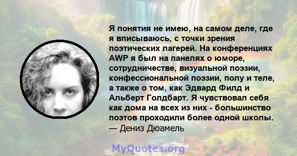 Я понятия не имею, на самом деле, где я вписываюсь, с точки зрения поэтических лагерей. На конференциях AWP я был на панелях о юморе, сотрудничестве, визуальной поэзии, конфессиональной поэзии, полу и теле, а также о