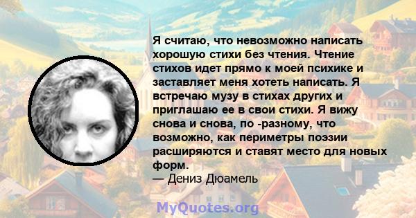 Я считаю, что невозможно написать хорошую стихи без чтения. Чтение стихов идет прямо к моей психике и заставляет меня хотеть написать. Я встречаю музу в стихах других и приглашаю ее в свои стихи. Я вижу снова и снова,