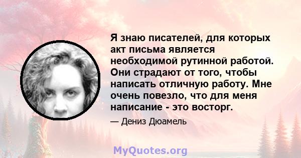 Я знаю писателей, для которых акт письма является необходимой рутинной работой. Они страдают от того, чтобы написать отличную работу. Мне очень повезло, что для меня написание - это восторг.