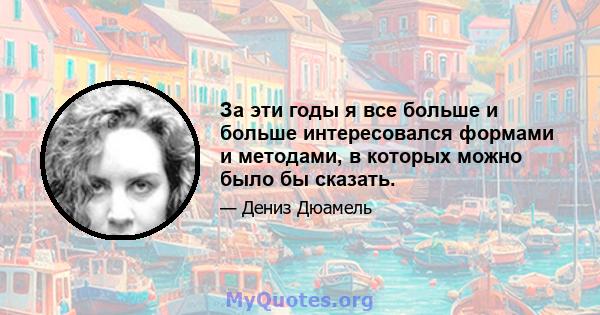 За эти годы я все больше и больше интересовался формами и методами, в которых можно было бы сказать.