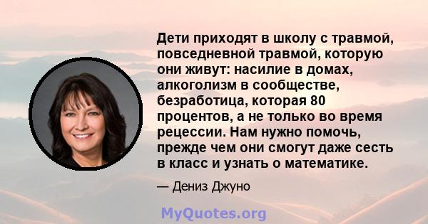 Дети приходят в школу с травмой, повседневной травмой, которую они живут: насилие в домах, алкоголизм в сообществе, безработица, которая 80 процентов, а не только во время рецессии. Нам нужно помочь, прежде чем они