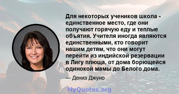 Для некоторых учеников школа - единственное место, где они получают горячую еду и теплые объятия. Учителя иногда являются единственными, кто говорит нашим детям, что они могут перейти из индийской резервации в Лигу