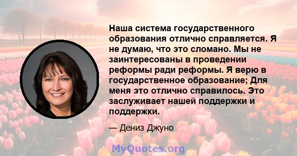 Наша система государственного образования отлично справляется. Я не думаю, что это сломано. Мы не заинтересованы в проведении реформы ради реформы. Я верю в государственное образование; Для меня это отлично справилось.