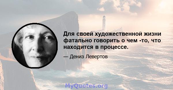 Для своей художественной жизни фатально говорить о чем -то, что находится в процессе.