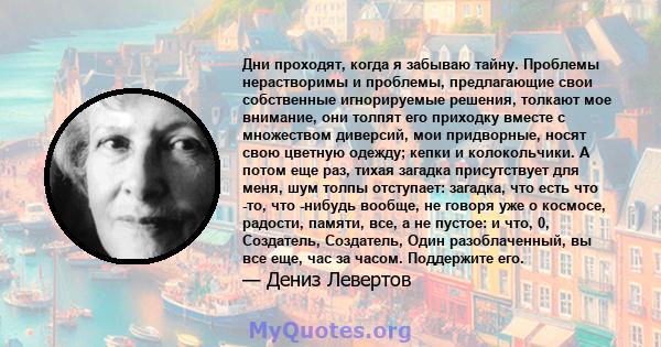 Дни проходят, когда я забываю тайну. Проблемы нерастворимы и проблемы, предлагающие свои собственные игнорируемые решения, толкают мое внимание, они толпят его приходку вместе с множеством диверсий, мои придворные,