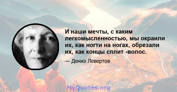 И наши мечты, с каким легкомысленностью, мы окраили их, как ногти на ногах, обрезали их, как концы сплит -волос.